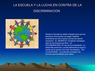 LA ESCUELA Y LA LUCHA EN CONTRA DE LA DISCRIMINACION   Desde la escuela se deben trabajar para que los derechos reconocidos se hagan realidad enseñando al niño a tomar conciencia siendo necesario:  EL RESPETO: Condición necesaria para la convivencia pacífica.  LA COLABORACIÓN: En vez de la competición, un desarrollo personal y social solamente se logra a través de la ayuda a los más necesitados.  Con LA IGUALDAD , se pretende conseguir las mismas oportunidades para todos.  