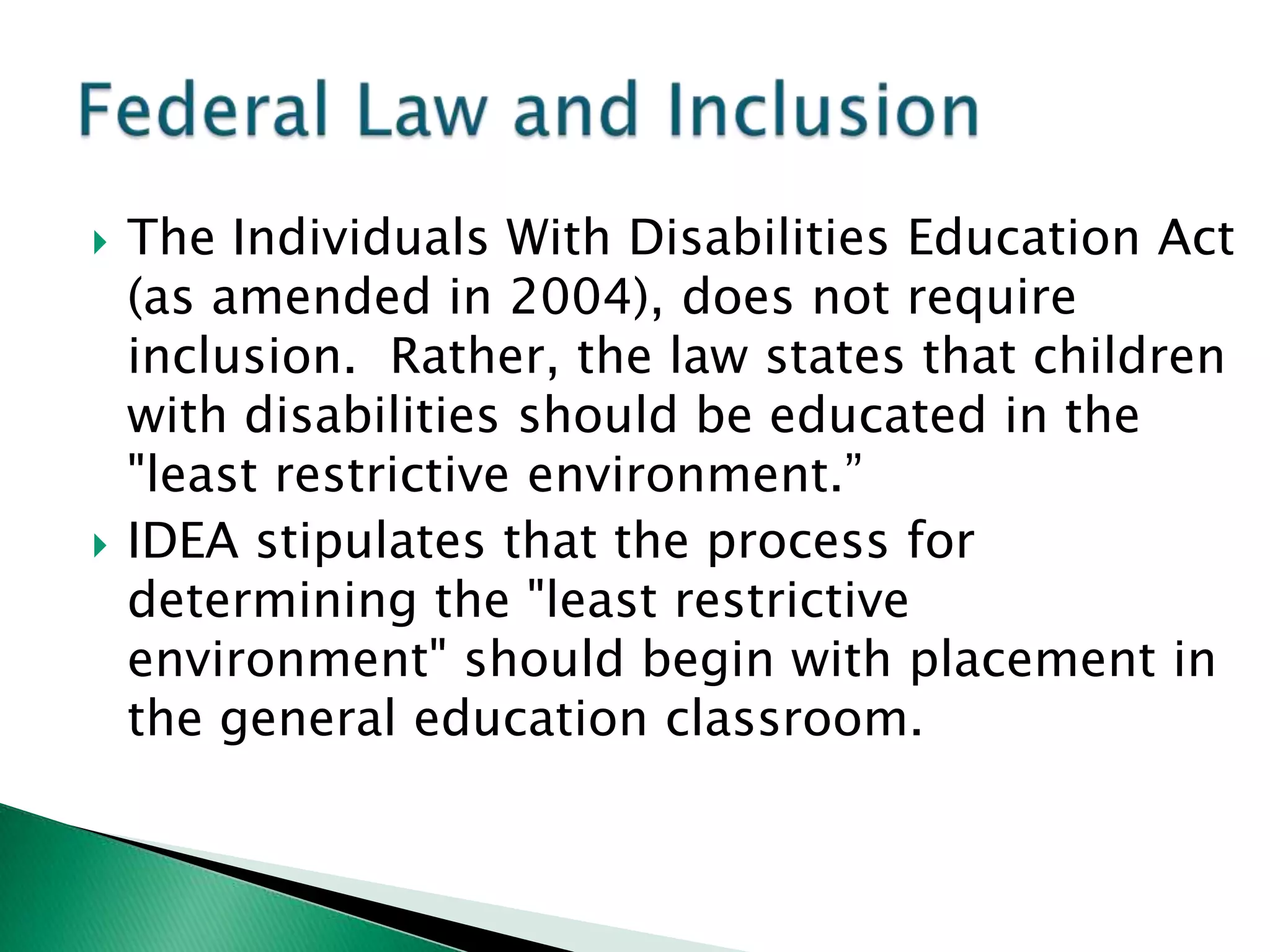    The Individuals With Disabilities Education Act
    (as amended in 2004), does not require
    inclusion. Rather, the law states that children
    with disabilities should be educated in the
    "least restrictive environment.”
   IDEA stipulates that the process for
    determining the "least restrictive
    environment" should begin with placement in
    the general education classroom.
 