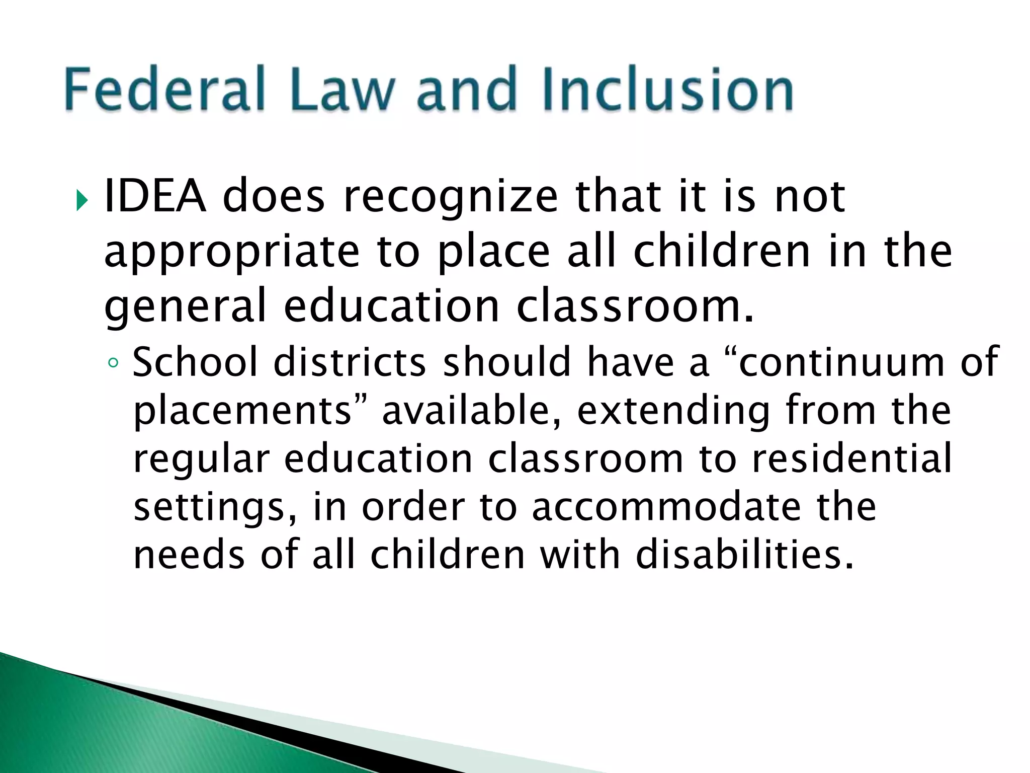    IDEA does recognize that it is not
    appropriate to place all children in the
    general education classroom.
    ◦ School districts should have a “continuum of
      placements” available, extending from the
      regular education classroom to residential
      settings, in order to accommodate the
      needs of all children with disabilities.
 