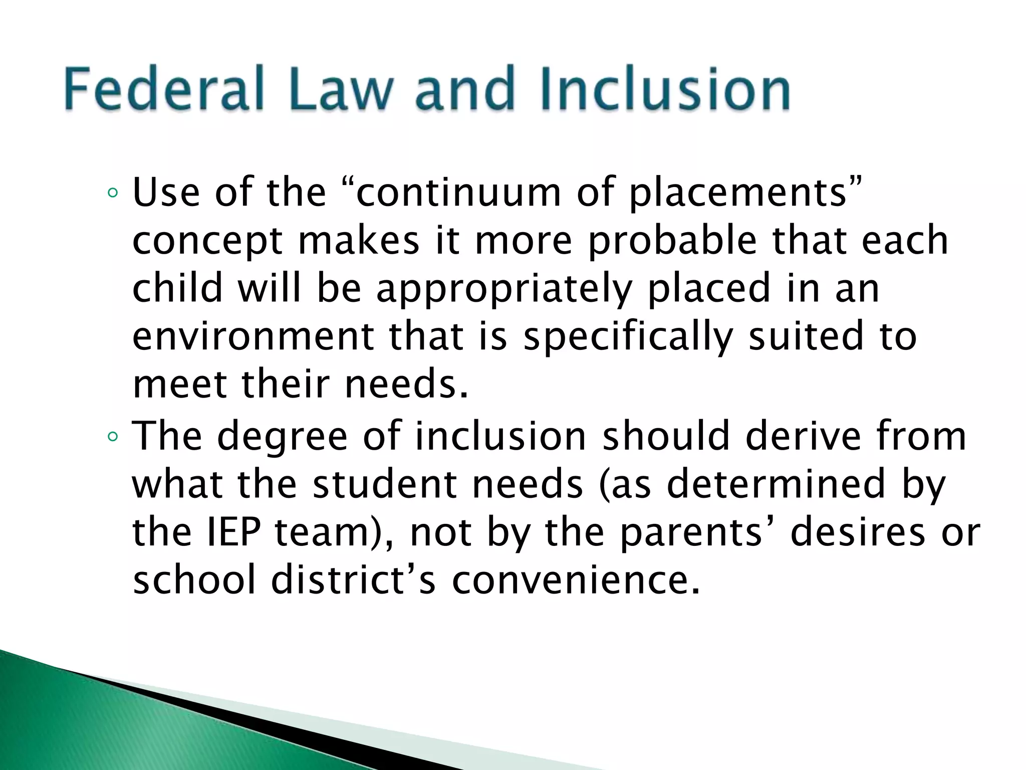 ◦ Use of the “continuum of placements”
  concept makes it more probable that each
  child will be appropriately placed in an
  environment that is specifically suited to
  meet their needs.
◦ The degree of inclusion should derive from
  what the student needs (as determined by
  the IEP team), not by the parents’ desires or
  school district’s convenience.
 