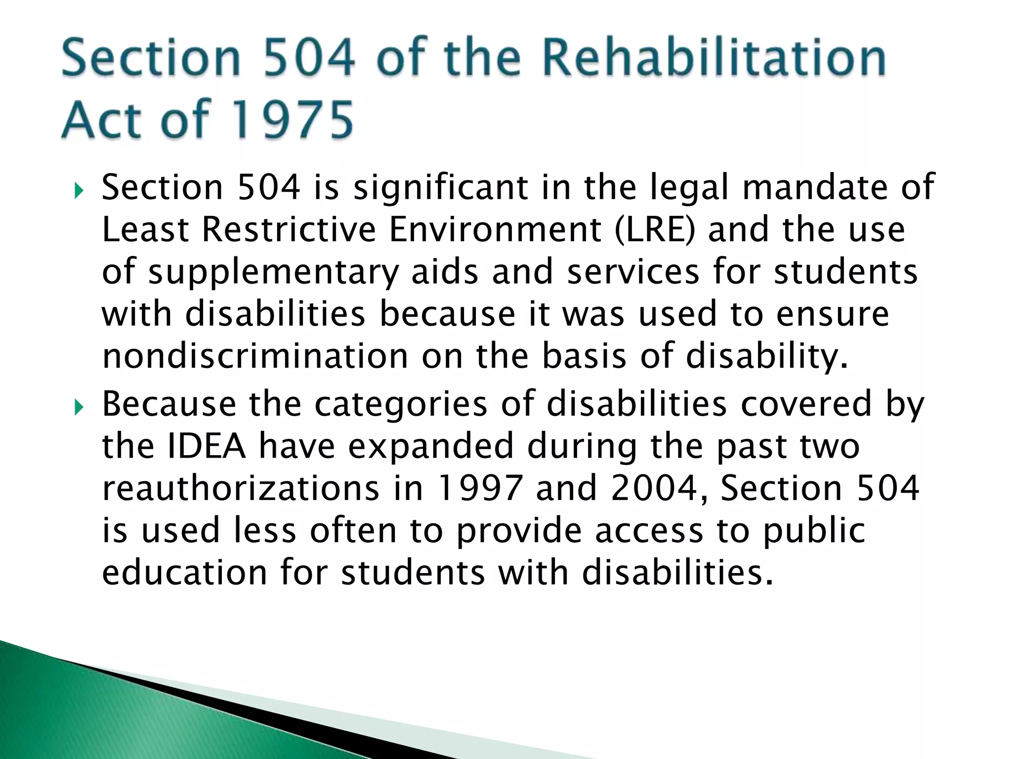    Section 504 is significant in the legal mandate of
    Least Restrictive Environment (LRE) and the use
    of supplementary aids and services for students
    with disabilities because it was used to ensure
    nondiscrimination on the basis of disability.
   Because the categories of disabilities covered by
    the IDEA have expanded during the past two
    reauthorizations in 1997 and 2004, Section 504
    is used less often to provide access to public
    education for students with disabilities.
 