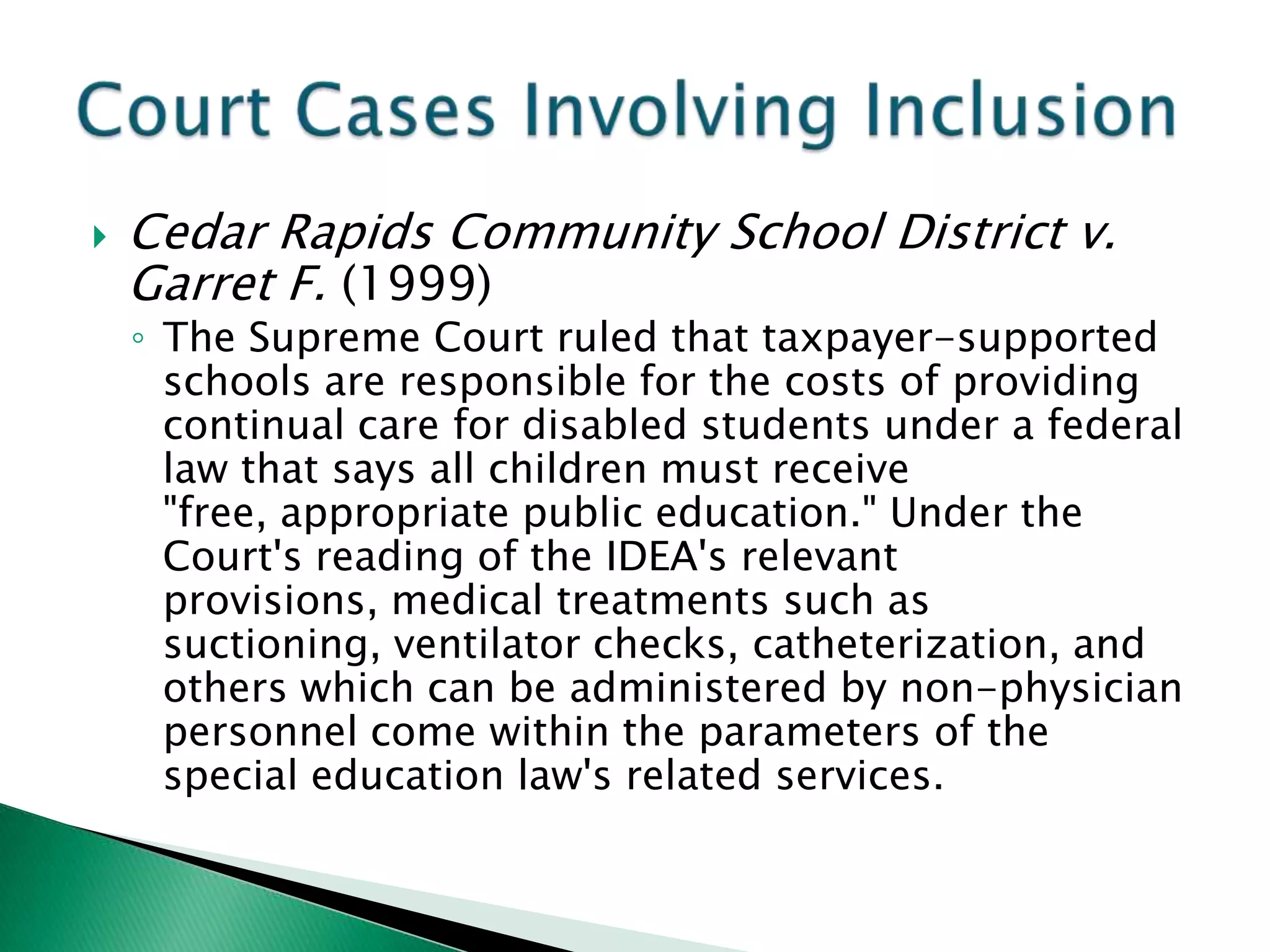    Cedar Rapids Community School District v.
    Garret F. (1999)
    ◦ The Supreme Court ruled that taxpayer-supported
      schools are responsible for the costs of providing
      continual care for disabled students under a federal
      law that says all children must receive
      "free, appropriate public education." Under the
      Court's reading of the IDEA's relevant
      provisions, medical treatments such as
      suctioning, ventilator checks, catheterization, and
      others which can be administered by non-physician
      personnel come within the parameters of the
      special education law's related services.
 