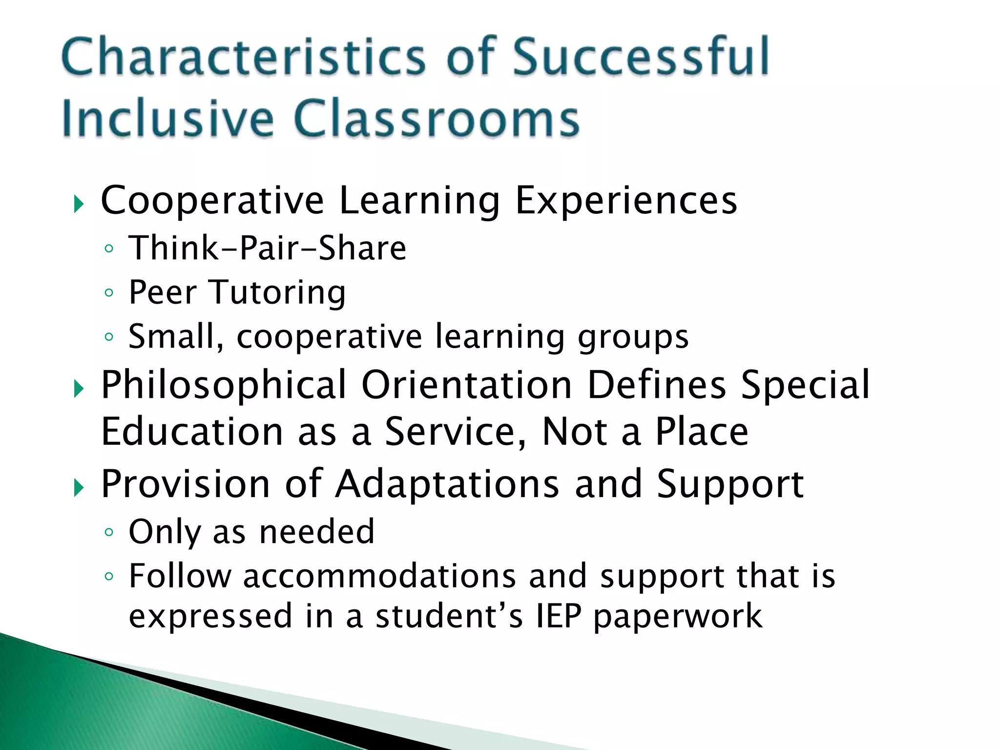    Cooperative Learning Experiences
    ◦ Think-Pair-Share
    ◦ Peer Tutoring
    ◦ Small, cooperative learning groups
   Philosophical Orientation Defines Special
    Education as a Service, Not a Place
   Provision of Adaptations and Support
    ◦ Only as needed
    ◦ Follow accommodations and support that is
      expressed in a student’s IEP paperwork
 
