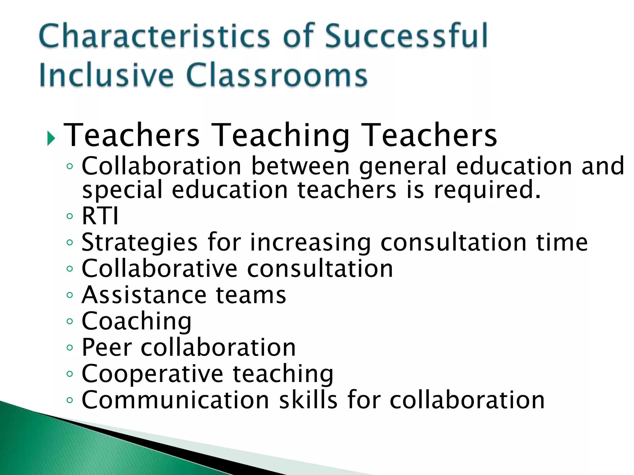  Teachers   Teaching Teachers
 ◦ Collaboration between general education and
   special education teachers is required.
 ◦ RTI
 ◦ Strategies for increasing consultation time
 ◦ Collaborative consultation
 ◦ Assistance teams
 ◦ Coaching
 ◦ Peer collaboration
 ◦ Cooperative teaching
 ◦ Communication skills for collaboration
 