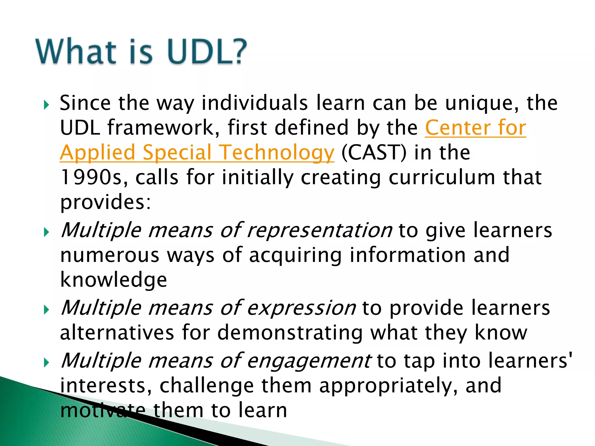    Since the way individuals learn can be unique, the
    UDL framework, first defined by the Center for
    Applied Special Technology (CAST) in the
    1990s, calls for initially creating curriculum that
    provides:
   Multiple means of representation to give learners
    numerous ways of acquiring information and
    knowledge
   Multiple means of expression to provide learners
    alternatives for demonstrating what they know
   Multiple means of engagement to tap into learners'
    interests, challenge them appropriately, and
    motivate them to learn
 
