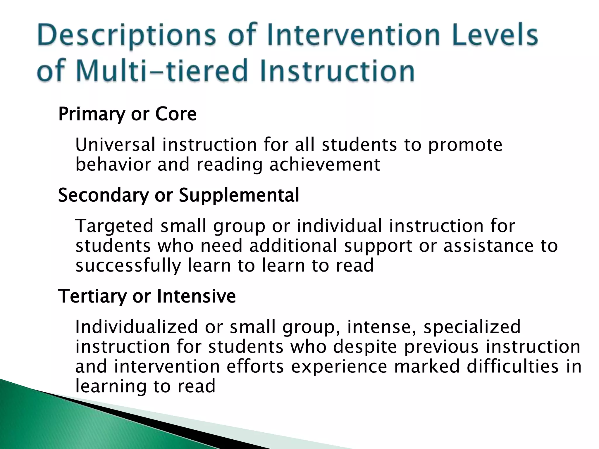 Primary or Core
 Universal instruction for all students to promote
 behavior and reading achievement
Secondary or Supplemental
 Targeted small group or individual instruction for
 students who need additional support or assistance to
 successfully learn to learn to read
Tertiary or Intensive
 Individualized or small group, intense, specialized
 instruction for students who despite previous instruction
 and intervention efforts experience marked difficulties in
 learning to read
 