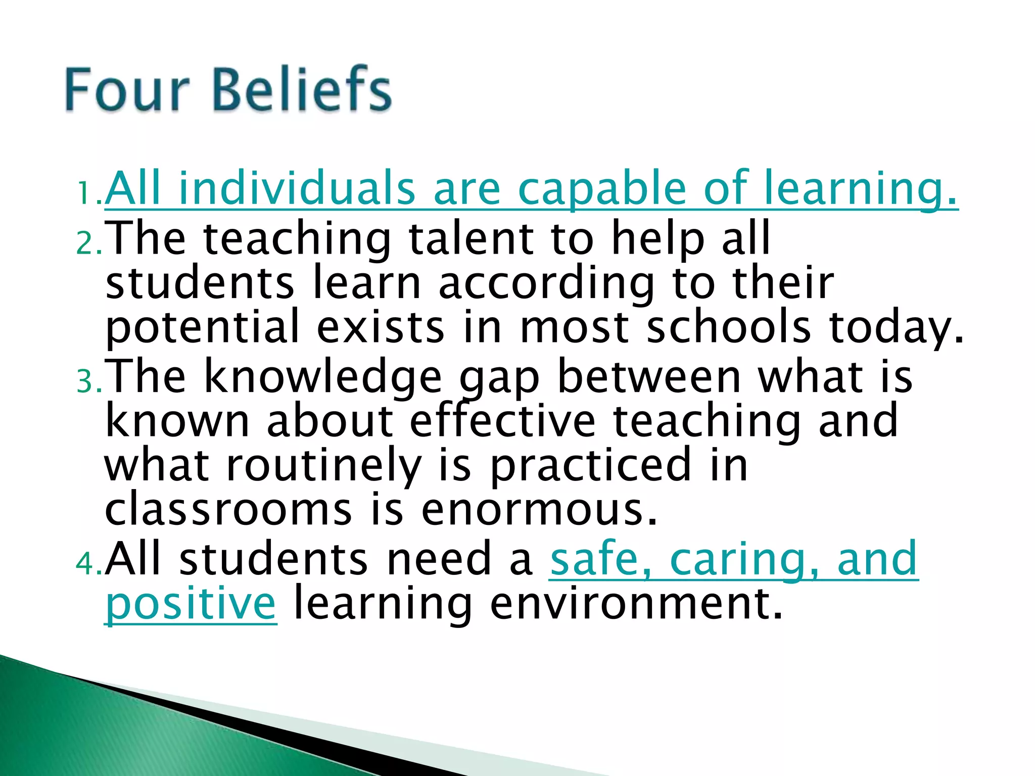 1.All individuals are capable of learning.
2.The teaching talent to help all
  students learn according to their
  potential exists in most schools today.
3.The knowledge gap between what is
  known about effective teaching and
  what routinely is practiced in
  classrooms is enormous.
4.All students need a safe, caring, and
  positive learning environment.
 