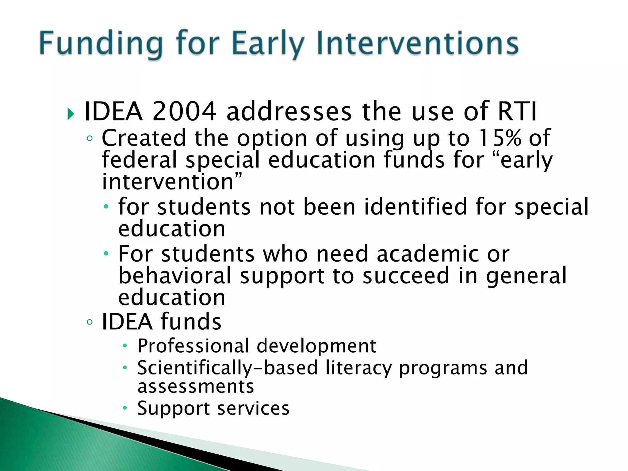    IDEA 2004 addresses the use of RTI
    ◦ Created the option of using up to 15% of
      federal special education funds for “early
      intervention”
       for students not been identified for special
        education
       For students who need academic or
        behavioral support to succeed in general
        education
    ◦ IDEA funds
        Professional development
        Scientifically-based literacy programs and
         assessments
        Support services
 