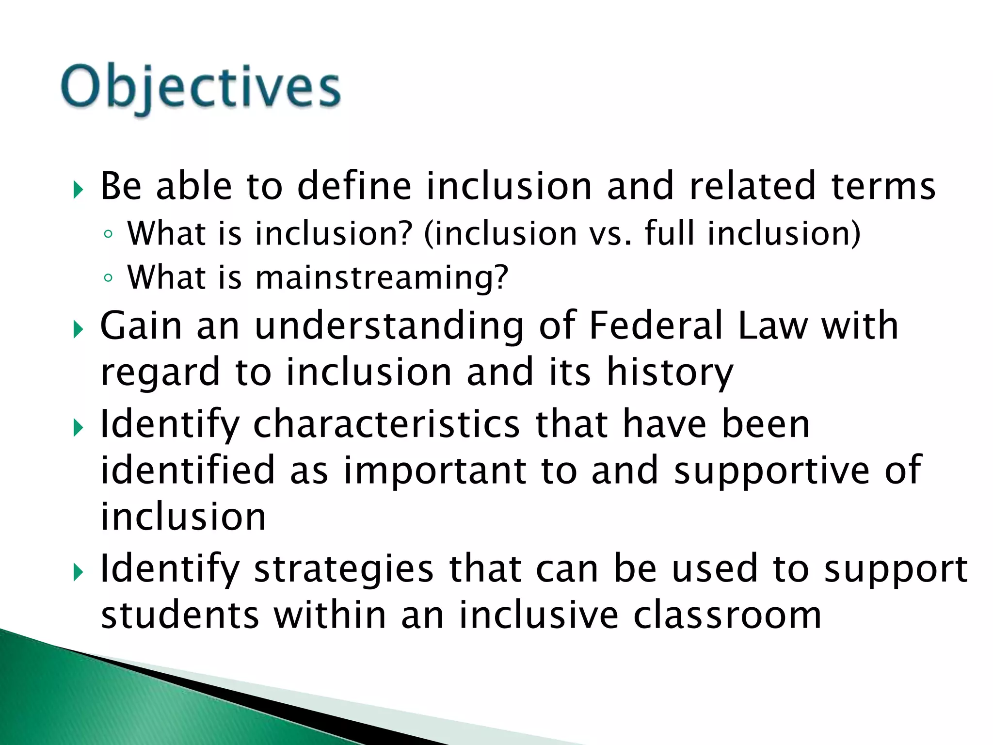    Be able to define inclusion and related terms
    ◦ What is inclusion? (inclusion vs. full inclusion)
    ◦ What is mainstreaming?
   Gain an understanding of Federal Law with
    regard to inclusion and its history
   Identify characteristics that have been
    identified as important to and supportive of
    inclusion
   Identify strategies that can be used to support
    students within an inclusive classroom
 