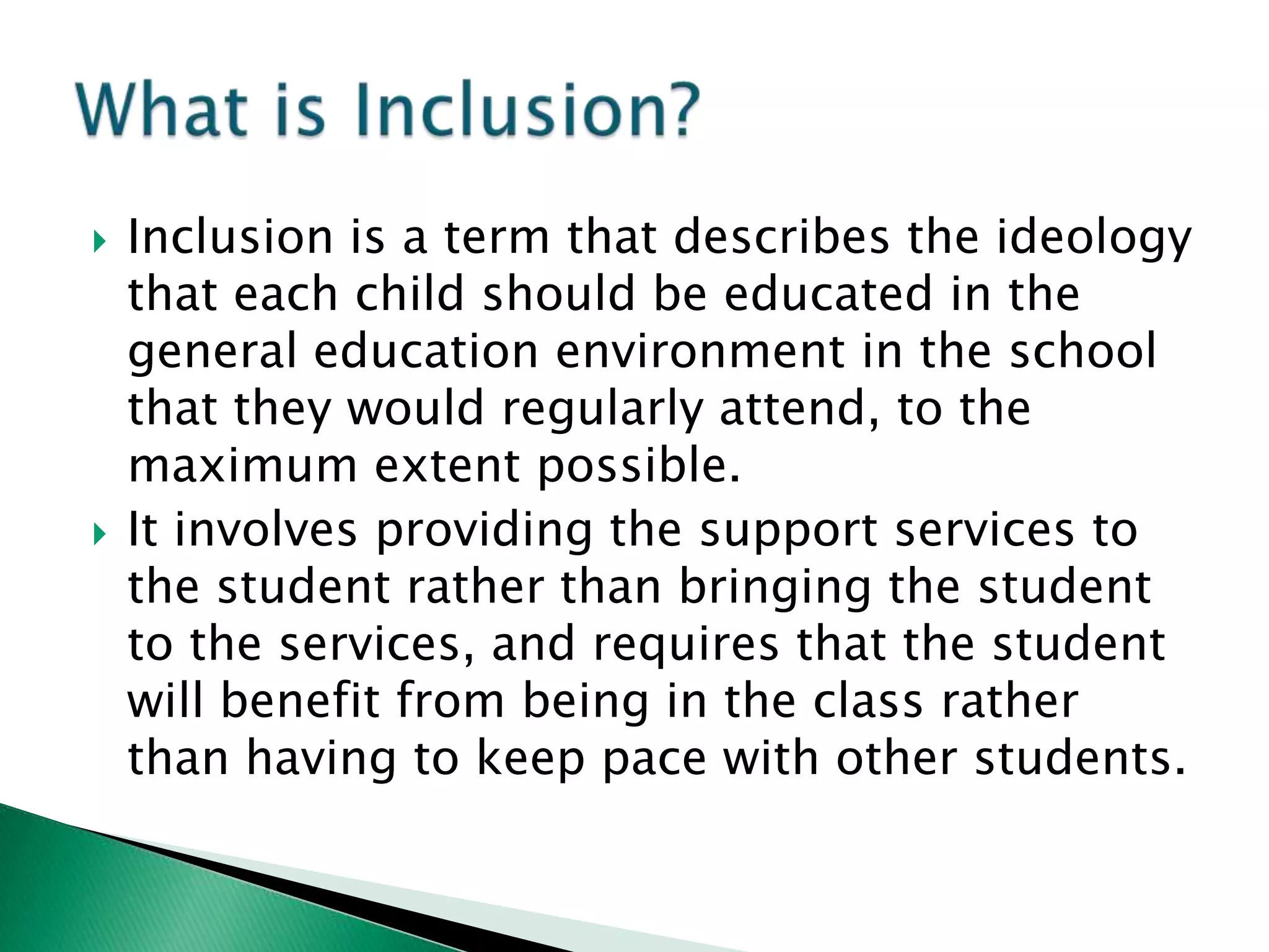    Inclusion is a term that describes the ideology
    that each child should be educated in the
    general education environment in the school
    that they would regularly attend, to the
    maximum extent possible.
   It involves providing the support services to
    the student rather than bringing the student
    to the services, and requires that the student
    will benefit from being in the class rather
    than having to keep pace with other students.
 