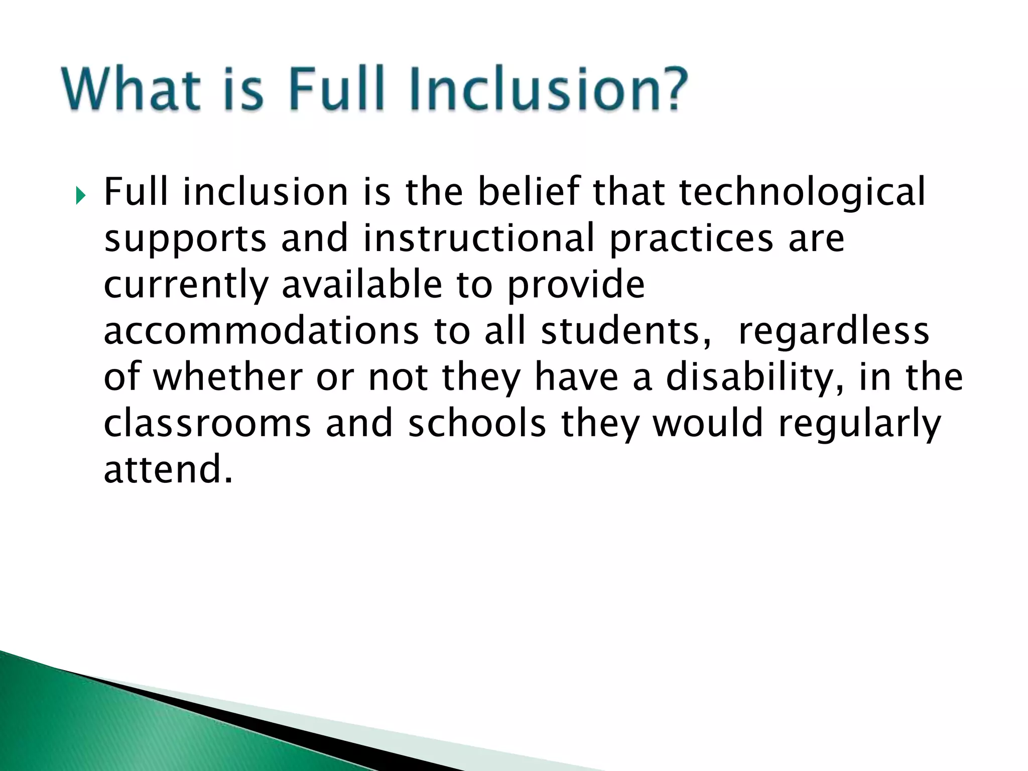    Full inclusion is the belief that technological
    supports and instructional practices are
    currently available to provide
    accommodations to all students, regardless
    of whether or not they have a disability, in the
    classrooms and schools they would regularly
    attend.
 