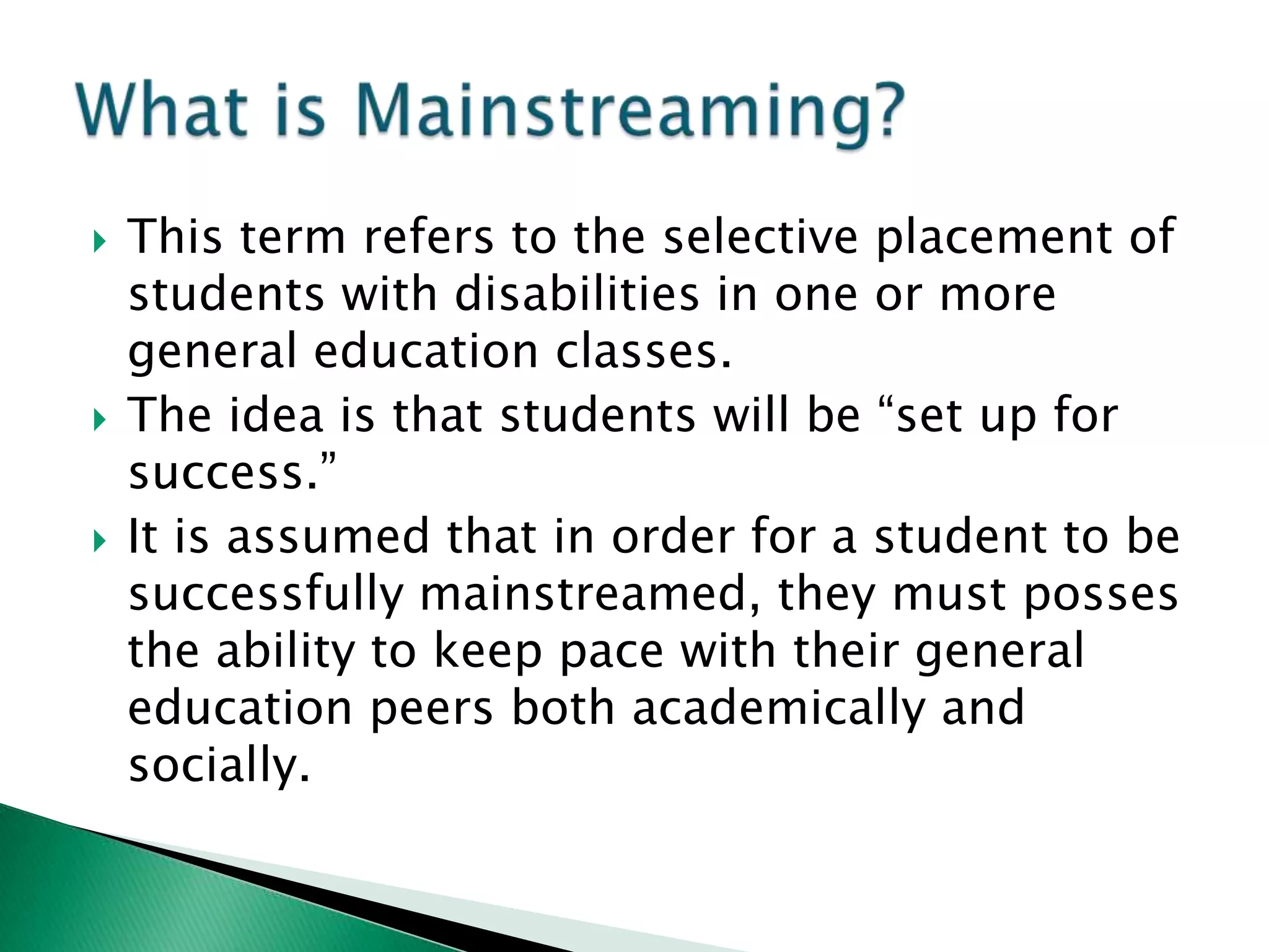    This term refers to the selective placement of
    students with disabilities in one or more
    general education classes.
   The idea is that students will be “set up for
    success.”
   It is assumed that in order for a student to be
    successfully mainstreamed, they must posses
    the ability to keep pace with their general
    education peers both academically and
    socially.
 