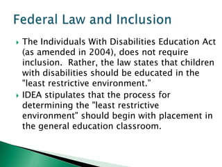    The Individuals With Disabilities Education Act
    (as amended in 2004), does not require
    inclusion. Rather, the law states that children
    with disabilities should be educated in the
    "least restrictive environment.”
   IDEA stipulates that the process for
    determining the "least restrictive
    environment" should begin with placement in
    the general education classroom.
 