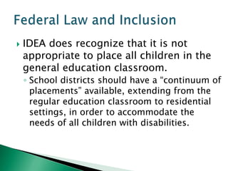    IDEA does recognize that it is not
    appropriate to place all children in the
    general education classroom.
    ◦ School districts should have a “continuum of
      placements” available, extending from the
      regular education classroom to residential
      settings, in order to accommodate the
      needs of all children with disabilities.
 