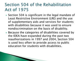    Section 504 is significant in the legal mandate of
    Least Restrictive Environment (LRE) and the use
    of supplementary aids and services for students
    with disabilities because it was used to ensure
    nondiscrimination on the basis of disability.
   Because the categories of disabilities covered by
    the IDEA have expanded during the past two
    reauthorizations in 1997 and 2004, Section 504
    is used less often to provide access to public
    education for students with disabilities.
 