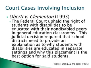  Oberti   v. Clementon (1993)
 ◦ The Federal Court upheld the right of
   students with disabilities to be
   educated with their nondisabled peers
   in general education classrooms. This
   judicial decision required that school
   districts need to provide an
   explanation as to why students with
   disabilities are educated in separate
   settings and why this placement is the
   best option for said students.
                       (Baker, Wang, & Walberg, 1995)
 