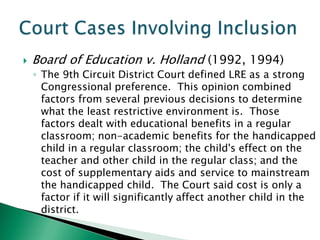    Board of Education v. Holland (1992, 1994)
    ◦ The 9th Circuit District Court defined LRE as a strong
      Congressional preference. This opinion combined
      factors from several previous decisions to determine
      what the least restrictive environment is. Those
      factors dealt with educational benefits in a regular
      classroom; non-academic benefits for the handicapped
      child in a regular classroom; the child's effect on the
      teacher and other child in the regular class; and the
      cost of supplementary aids and service to mainstream
      the handicapped child. The Court said cost is only a
      factor if it will significantly affect another child in the
      district.
 