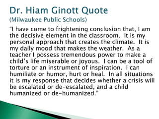 “I have come to frightening conclusion that, I am
the decisive element in the classroom. It is my
personal approach that creates the climate. It is
my daily mood that makes the weather. As a
teacher I possess tremendous power to make a
child’s life miserable or joyous. I can be a tool of
torture or an instrument of inspiration. I can
humiliate or humor, hurt or heal. In all situations
it is my response that decides whether a crisis will
be escalated or de-escalated, and a child
humanized or de-humanized.”
 