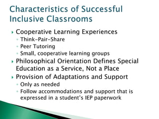    Cooperative Learning Experiences
    ◦ Think-Pair-Share
    ◦ Peer Tutoring
    ◦ Small, cooperative learning groups
   Philosophical Orientation Defines Special
    Education as a Service, Not a Place
   Provision of Adaptations and Support
    ◦ Only as needed
    ◦ Follow accommodations and support that is
      expressed in a student’s IEP paperwork
 