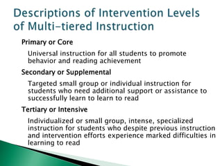 Primary or Core
 Universal instruction for all students to promote
 behavior and reading achievement
Secondary or Supplemental
 Targeted small group or individual instruction for
 students who need additional support or assistance to
 successfully learn to learn to read
Tertiary or Intensive
 Individualized or small group, intense, specialized
 instruction for students who despite previous instruction
 and intervention efforts experience marked difficulties in
 learning to read
 