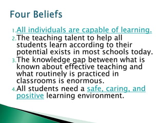 1.All individuals are capable of learning.
2.The teaching talent to help all
  students learn according to their
  potential exists in most schools today.
3.The knowledge gap between what is
  known about effective teaching and
  what routinely is practiced in
  classrooms is enormous.
4.All students need a safe, caring, and
  positive learning environment.
 