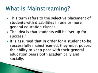    This term refers to the selective placement of
    students with disabilities in one or more
    general education classes.
   The idea is that students will be “set up for
    success.”
   It is assumed that in order for a student to be
    successfully mainstreamed, they must posses
    the ability to keep pace with their general
    education peers both academically and
    socially.
 