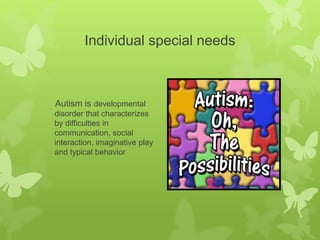 Individual special needs
Autism is developmental
disorder that characterizes
by difficulties in
communication, social
interaction, imaginative play
and typical behavior
 