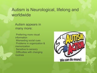 Autism is Neurological, lifelong and
worldwide
Autism appears in
many more:
Preferring more visual
information
Misreading social cues
Problems in organization &
memorization
Sensitive to sensory
Difficulties with changing
routines
 