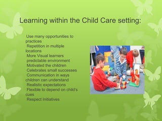 Learning within the Child Care setting:
Use many opportunities to
practices
Repetition in multiple
locations
More Visual learners
predictable environment
Motivated the children
Celebrates small successes
Communication in ways
children can understand
Realistic expectations
Flexible to depend on child’s
cues
Respect Initiatives
 