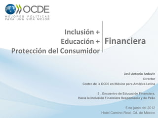 Inclusión +
               Educación +           Financiera
Protección del Consumidor

                                                  José Antonio Ardavín
                                                              Director
                       Centro de la OCDE en México para América Latina

                                  5 . Encuentro de Educación Financiera,
                    Hacia la Inclusión Financiera Responsable y de Pe$o


                                                 5 de junio del 2012
                                   Hotel Camino Real, Cd. de México
 