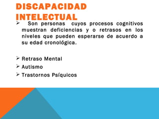 DISCAPACIDAD
INTELECTUAL
 Son personas cuyos procesos cognitivos
muestran deficiencias y o retrasos en los
niveles que pueden esperarse de acuerdo a
su edad cronológica.
 Retraso Mental
 Autismo
 Trastornos Psíquicos
 