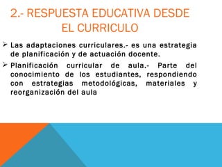 2.- RESPUESTA EDUCATIVA DESDE
EL CURRICULO
 Las adaptaciones curriculares.- es una estrategia
de planificación y de actuación docente.
 Planificación curricular de aula.- Parte del
conocimiento de los estudiantes, respondiendo
con estrategias metodológicas, materiales y
reorganización del aula
 