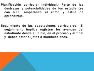 Planificación curricular individual.- Parte de las
destrezas y potencialidades de los estudiantes
con NEE, respetando el ritmo y estilo de
aprendizaje.
Seguimiento de las adaptaciones curriculares.- El
seguimiento implica registrar los avances del
estudiante desde el inicio, en el proceso y al final
y deben estar sujetas a modificaciones.
 