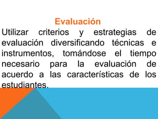 Evaluación
Utilizar criterios y estrategias de
evaluación diversificando técnicas e
instrumentos, tomándose el tiempo
necesario para la evaluación de
acuerdo a las características de los
estudiantes.
 