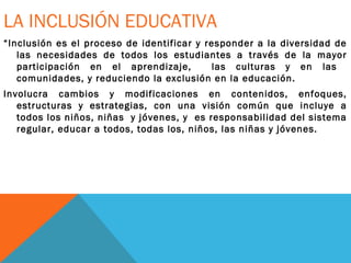LA INCLUSIÓN EDUCATIVA
“Inclusión es el proceso de identificar y responder a la diversidad de
las necesidades de todos los estudiantes a través de la mayor
participación en el aprendizaje, las culturas y en las
comunidades, y reduciendo la exclusión en la educación.
Involucra cambios y modificaciones en contenidos, enfoques,
estructuras y estrategias, con una visión común que incluye a
todos los niños, niñas y jóvenes, y es responsabilidad del sistema
regular, educar a todos, todas los, niños, las niñas y jóvenes.
 