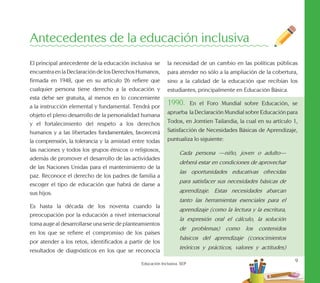 9
Educación Inclusiva. SEP
El principal antecedente de la educación inclusiva se
encuentraenlaDeclaracióndelosDerechosHumanos,
firmada en 1948, que en su artículo 26 refiere que
cualquier persona tiene derecho a la educación y
esta debe ser gratuita, al menos en lo concerniente
a la instrucción elemental y fundamental. Tendrá por
objeto el pleno desarrollo de la personalidad humana
y el fortalecimiento del respeto a los derechos
humanos y a las libertades fundamentales, favorecerá
la comprensión, la tolerancia y la amistad entre todas
las naciones y todos los grupos étnicos o religiosos,
además de promover el desarrollo de las actividades
de las Naciones Unidas para el mantenimiento de la
paz. Reconoce el derecho de los padres de familia a
escoger el tipo de educación que habrá de darse a
sus hijos.
Es hasta la década de los noventa cuando la
preocupación por la educación a nivel internacional
toma auge al desarrollarse una serie de planteamientos
en los que se refiere el compromiso de los países
por atender a los retos, identificados a partir de los
resultados de diagnósticos en los que se reconocía
la necesidad de un cambio en las políticas públicas
para atender no sólo a la ampliación de la cobertura,
sino a la calidad de la educación que recibían los
estudiantes, principalmente en Educación Básica.
1990. En el Foro Mundial sobre Educación, se
aprueba la Declaración Mundial sobre Educación para
Todos, en Jomtien Tailandia, la cual en su artículo 1,
Satisfacción de Necesidades Básicas de Aprendizaje,
puntualiza lo siguiente:
Cada persona —niño, joven o adulto—
deberá estar en condiciones de aprovechar
las oportunidades educativas ofrecidas
para satisfacer sus necesidades básicas de
aprendizaje. Estas necesidades abarcan
tanto las herramientas esenciales para el
aprendizaje (como la lectura y la escritura,
la expresión oral el cálculo, la solución
de problemas) como los contenidos
básicos del aprendizaje (conocimientos
teóricos y prácticos, valores y actitudes)
Antecedentes de la educación inclusiva
 