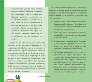 10
Educación Inclusiva. SEP
necesarios para que los seres humanos
puedan sobrevivir, desarrollar plenamente
sus capacidades, vivir y trabajar con
dignidad, participar plenamente en
el desarrollo, mejorar la calidad de su
vida, tomar decisiones fundamentadas y
continuar aprendiendo. La amplitud de las
necesidades básicas de aprendizaje y la
manera de satisfacerlas varían según cada
país y cultura los cuales, también cambian
inevitablemente con el transcurso del
tiempo.
La satisfacción de estas necesidades confiere a los
miembros de una sociedad la posibilidad y, a la
vez, la responsabilidad de respetar y enriquecer su
herencia cultural , lingüística y espiritual común, de
promover la educación de los demás, de defender
la causa de la justicia social, de proteger el medio
ambiente y de ser tolerante con los sistemas sociales,
políticos y religiosos que difieren de los propios,
velando por el respeto de los valores humanistas y
de los derechos humanos, así como de trabajar por
la paz y la solidaridad internacionales en un mundo
interdependiente y globalizado.
1994. Otro referente importantes lo constituye la
Conferencia Mundial sobre Necesidades Educativas
Especiales, cuyo documento aprobado es conocido
como la Declaración de Salamanca, a partir de la cual
se reconoce que:
•	 Todos los niños y las niñas tienen un derecho
fundamental a la educación y debe dárseles la
oportunidad de alcanzar y mantener un nivel
aceptable de conocimientos.
•	 Cada niño tiene características, intereses,
capacidades y necesidades de aprendizaje
que le son propios.
•	 Los sistemas educativos deben ser diseñados
y los programas aplicados de modo que
tengan en cuenta toda la gama de esas
diferentes características y necesidades.
•	 Las escuelas ordinarias con esta orientación
representan el medio más eficaz para
combatir las actitudes discriminatorias, crear
comunidades de acogida, construir una
sociedad integradora y lograr la educación
para todos, además, proporcionan una
educación efectiva a la mayoría del alumnado,
mejorar la eficiencia y, en definitiva, la relación
costo-eficacia de todo el sistema educativo.
 