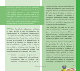 11
Educación Inclusiva. SEP
Dado que la Educación Inclusiva es un movimiento
joven que propone el desarrollo de escuelas donde
todos puedan participar y sean considerados
como personas valiosas. Tomando la frase de los
movimientos ecologistas, es un proceso que implica
pensarglobalmenteyactuarlocalmente,debeempezar
desde la base, desde el desarrollo local, poco a poco,
aunque tengamos una gran meta y perspectiva.
2000. Foro Mundial sobre la Educación, celebrado
en Dakar, Senegal. Se hace una evaluación del
avance obtenido en los diferentes países respecto
a la mejora de la calidad y la equidad para lograr
una Educación Para Todos, el uso eficiente de los
recursos, la cooperación de la sociedad civil y la
importancia de promover una educación para la
vida en democracia. A partir de ello se definen
nuevos objetivos orientados hacia el enfoque de la
Educación Inclusiva al considerar la atención a los
diferentes sectores de la población, tales como:
•	 Extender y mejorar la protección y
educación integrales de la primera infancia,
especialmente para la población más
vulnerable y desfavorecida, por lo que es
necesario impulsar los programas educativos
para este tipo de atención. Estos habrán de ser
integrales, centrados en todas las necesidades
del niño, abarcar la salud, la nutrición y
la higiene, el desarrollo cognoscitivo y
psicosocial, impartirse en la lengua materna
del niño e incluir la atención y educación de
los niños con necesidades especiales con
programas flexibles y adaptables.
•	 Debe promoverse que antes del año 2015
todos los niños, las niñas y sobre todo aquellos
que se encuentran en situaciones difíciles y
los pertenecientes a minorías étnicas, tengan
acceso a una enseñanza primaria gratuita y
obligatoria de buena calidad y la terminen.
•	 Velar porque sean atendidas las necesidades
de aprendizaje de todos los jóvenes y
adultos mediante un acceso equitativo a
un aprendizaje adecuado y programas de
preparación para la vida activa: oportunidades
para asimilar el saber y aprender los valores,
actitudes y conocimientos prácticos a jóvenes
y adultos. En especial, programas destinados
a los jóvenes que faciliten la información,
las técnicas, la orientación y los servicios
 
