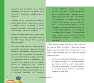 12
Educación Inclusiva. SEP
necesarios para protegerlos de un trabajo
explotador, el desempleo, los conflictos y la
violencia, el embarazo en edad escolar y el
VIH/SIDA.
•	 Aumentar en 50% (2000-2015) el número de
adultos alfabetizados, en particular mujeres,
y facilitar a todos los adultos un acceso
equitativo a ampliar y diversificar de manera
considerable la educación de adultos.
•	 Suprimir las disparidades entre los géneros en
la enseñanza primaria y secundaria de aquí al
año 2005 y lograr antes de 2015 la igualdad
entre los géneros.
•	 Mejorar todos los aspectos cualitativos de la
educación, garantizando los parámetros más
elevados, para que todos consigan resultados
de aprendizaje reconocidos y mensurables,
especialmente en lectura, escritura, aritmética
y competencias practicas esenciales. Una
educación que atienda a las necesidades
básicas de aprendizaje, que considere
actividades para mejorar la calidad de la
educación: alumnos sanos, bien alimentados
y motivados, docentes bien formados,
técnicas didácticas activas; y material
didáctico adecuados; un plan de estudios
que se pueda enseñar y aprender en una
lengua local y aproveche los conocimientos
y la experiencia del entorno, atento a las
cuestiones del género, con una definición
clara y una evaluación precisa de los
resultados esperados además de un gobierno
y una gestión participativos con respeto por la
cultura local, la comunidad y su participación
en los procesos de concepción de políticas,
planificación estratégica y ejecución de
programas.
2000. Reunión sobre Educación para Todos en
las América. Santo Domingo. El Marco de Acción
Regional permite definir los compromisos de los
países particularmente para la Educación Básica,
mismos que son:
•	 Sostener y ampliar las posibilidades de acceso
a la educación básica ya alcanzadas, asegurar
que éstas no disminuyan en situaciones de
emergencia originadas por desastres naturales
o por grave deterioro de las condiciones
económicas y sociales.
 