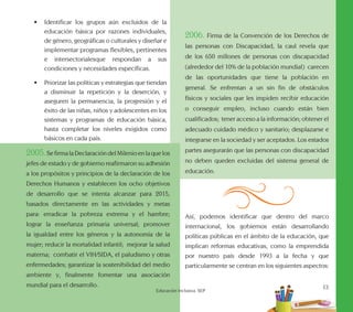 a
13
Educación Inclusiva. SEP
•	 Identificar los grupos aún excluidos de la
educación básica por razones individuales,
de género, geográficas o culturales y diseñar e
implementar programas flexibles, pertinentes
e intersectorialesque respondan a sus
condiciones y necesidades específicas.
•	 Priorizar las políticas y estrategias que tiendan
a disminuir la repetición y la deserción, y
aseguren la permanencia, la progresión y el
éxito de las niñas, niños y adolescentes en los
sistemas y programas de educación básica,
hasta completar los niveles exigidos como
básicos en cada país.
2005.SefirmalaDeclaracióndelMilenioenlaquelos
jefes de estado y de gobierno reafirmaron su adhesión
a los propósitos y principios de la declaración de los
Derechos Humanos y establecen los ocho objetivos
de desarrollo que se intenta alcanzar para 2015,
basados directamente en las actividades y metas
para: erradicar la pobreza extrema y el hambre;
lograr la enseñanza primaria universal; promover
la igualdad entre los géneros y la autonomía de la
mujer; reducir la mortalidad infantil; mejorar la salud
materna; combatir el VIH/SIDA, el paludismo y otras
enfermedades; garantizar la sostenibilidad del medio
ambiente y, finalmente fomentar una asociación
mundial para el desarrollo.
2006. Firma de la Convención de los Derechos de
las personas con Discapacidad, la caul revela que
de los 650 millones de personas con discapacidad
(alrededor del 10% de la población mundial) carecen
de las oportunidades que tiene la población en
general. Se enfrentan a un sin fin de obstáculos
físicos y sociales que les impiden recibir educación
o conseguir empleo, incluso cuando están bien
cualificados; tener acceso a la información; obtener el
adecuado cuidado médico y sanitario; desplazarse e
integrarse en la sociedad y ser aceptados. Los estados
partes asegurarán que las personas con discapacidad
no deben queden excluidas del sistema general de
educación.
Así, podemos identificar que dentro del marco
internacional, los gobiernos están desarrollando
políticas públicas en el ámbito de la educación, que
implican reformas educativas, como la emprendida
por nuestro país desde 1993 a la fecha y que
particularmente se centran en los siguientes aspectos:
 