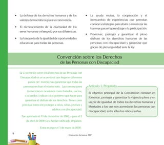 14
Educación Inclusiva. SEP
•	 La defensa de los derechos humanos y de los
valores democráticos para la convivencia.
•	 El reconocimiento de la diversidad de los
sereshumanosyelrespetoporsusdiferencias.
•	 La búsqueda de la igualdad de oportunidades
educativas para todas las personas.
•	 La ayuda mutua, la cooperación y el
intercambio de experiencias que permitan
conocer estrategias para abatir o minimizar las
barreras para el aprendizaje y la participación.
•	 Promover, proteger y garantizar el pleno
disfrute de los derechos humanos de las
personas con discapacidad y garantizar que
gocen de plena igualdad ante la ley.
Convención sobre los Derechos
de las Personas con Discapaciad
La Convención sobre los Derechos de las Personas con
Discapacidad es un acuerdo al que llegaron diferentes
países del mundo para garantizar que todas las
personas reciban el mismo trato. Las convenciones
(conocidas en ocasiones como tratados, pactos,
o acuerdos) indican a los gobierno qué hacer para
garantizar el disfrute de los derechos. Tiene como
principal intención proteger a niños, niñas, jóvenes y
adultos con discapacidad.
Fue aprobada el 13 de diciembre de 2006, y para el 2
de abril de 2008 ya la habían ratificado 20 países.
Entra en vigor el 3 de mayo de 2008 .
Artículo 1: Propósito
El objetivo principal de la Convención consiste en
fomentar, proteger y garantizar la vigencia plena y en
un pie de igualdad de todos los derechos humanos y
libertades a los que son acreedoras las personas con
discapacidad, entre ellas los niños y niñas.
 