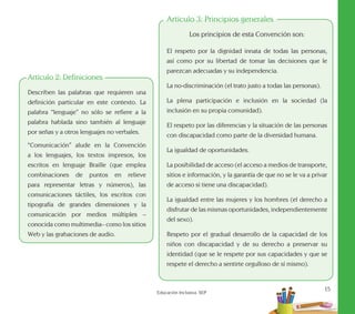 15
Educación Inclusiva. SEP
Artículo 2: Definiciones
Describen las palabras que requieren una
definición particular en este contexto. La
palabra “lenguaje” no sólo se refiere a la
palabra hablada sino también al lenguaje
por señas y a otros lenguajes no verbales.
“Comunicación” alude en la Convención
a los lenguajes, los textos impresos, los
escritos en lenguaje Braille (que emplea
combinaciones de puntos en relieve
para representar letras y números), las
comunicaciones táctiles, los escritos con
tipografía de grandes dimensiones y la
comunicación por medios múltiples –
conocida como multimedia– como los sitios
Web y las grabaciones de audio.
Artículo 3: Principios generales
Los principios de esta Convención son:
El respeto por la dignidad innata de todas las personas,
así como por su libertad de tomar las decisiones que le
parezcan adecuadas y su independencia.
La no-discriminación (el trato justo a todas las personas).
La plena participación e inclusión en la sociedad (la
inclusión en su propia comunidad).
El respeto por las diferencias y la situación de las personas
con discapacidad como parte de la diversidad humana.
La igualdad de oportunidades.
La posibilidad de acceso (el acceso a medios de transporte,
sitios e información, y la garantía de que no se le va a privar
de acceso si tiene una discapacidad).
La igualdad entre las mujeres y los hombres (el derecho a
disfrutar de las mismas oportunidades, independientemente
del sexo).
Respeto por el gradual desarrollo de la capacidad de los
niños con discapacidad y de su derecho a preservar su
identidad (que se le respete por sus capacidades y que se
respete el derecho a sentirte orgulloso de sí mismo).
 
