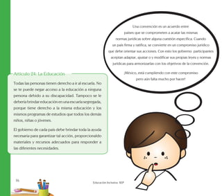 16
Educación Inclusiva. SEP
Artículo 24: La Educación
Todas las personas tienen derecho a ir al escuela. No
se te puede negar acceso a la educación a ninguna
persona debido a su discapacidad. Tampoco se le
debería brindar educación en una escuela segregada,
porque tiene derecho a la misma educación y los
mismos programas de estudios que todos los demás
niños, niñas o jóvenes.
El gobierno de cada país debe brindar toda la ayuda
necesaria para garantizar tal acción, proporcionaldo
materiales y recursos adecuados para responder a
las diferentes necesidades.
Una convención es un acuerdo entre
países que se comprometen a acatar las mismas
normas jurídicas sobre alguna cuestión específica. Cuando
un país firma y ratifica, se convierte en un compromiso jurídico
que debe orientar sus acciones. Con esto los gobierno participantes
aceptan adaptar, ajustar o y modificar sus propias leyes y normas
jurídicas para armonizarlas con los objetivos de la convención.
¡México, está cumpliendo con este compromiso
pero aún falta mucho por hacer!
 