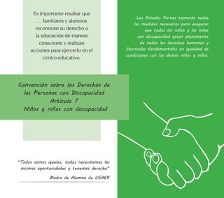 Los Estados Partes tomarán todas
las medidas necesarias para asegurar
que todos los niños y las niñas
con discapacidad gocen plenamente
de todos los derechos humanos y
libertades fundamentales en igualdad de
condiciones con los demás niños y niñas.
Convención sobre los Derechos de
las Personas con Discapacidad
Artículo 7
Niños y niñas con discapacidad
Es importante resaltar que
… familiares y alumnos
reconocen su derecho a
la educación de manera
consciente y realizan
acciones para ejercerlo en el
centro educativo.
“Todos somos iguales, todos necesitamos las
mismas oportunidades y tenemos derecho“
Madre de Alumno de USAER
 