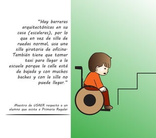 “Hay barreras
arquitectónicas en su
casa (escaleras), por lo
que en vez de silla de
ruedas normal, usa una
silla giratoria de oficina.
También tiene que tomar
taxi para llegar a la
escuela porque la calle está
de bajada y con muchos
baches y con la silla no
puede llegar.”
Maestro de USAER respecto a un
alumno que asiste a Primaria Regular
 
