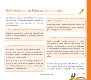 19
Educación Inclusiva. SEP
Referentes de la Educación Inclusiva
3. Es una forma de vivir y de posicionarse
ante la realidad
Es apoyar y valorar a la persona como ser humano con
derechos. Es una ideología y un camino importante
para conseguir la equidad educativa.
4. Es un proceso
Cada comunidad escolar reconoce el estado
que guarda la oferta educativa que brinda a las
alumnas y los alumnos en un momento dado para
ir incorporando de manera continua mejoras. Cada
escuela de Educación Básica trabaja desde el inicio
y poco a poco se plantea retos con una visión a largo
plazo.
La definición que plantean Mel Ainscow y Tony
Booth (2000), refiere que la educación inclusiva es
un proceso que busca responder a las necesidades
La Educación Inclusiva, entendida como un modelo
de transformación de las prácticas, culturas y políticas
escolares, refiere varios aspectos, entre los que
podemos señalar :
1. El enfoque de derechos humanos
Cualquier persona debe recibir una educación que
atienda a su particularidad y que tenga lugar en
contextos regulares.
2. Es una cuestión social
Educación y sociedad, están interconectadas. La
escuela debe abrirse al contexto sociocultural en
el que está inmersa y aprovechar sus recursos para
enriquecer el trabajo escolar.
Es la sociedad, la que define el tipo de formación
que se requiere ofertar en las escuelas a fin de que
los estudiantes logren incorporarse a la vida social y
laboral de su país y del mundo.
 