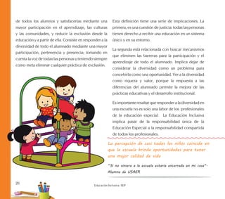 20
Educación Inclusiva. SEP
de todos los alumnos y satisfacerlas mediante una
mayor participación en el aprendizaje, las culturas
y las comunidades, y reducir la exclusión desde la
educación y a partir de ella. Consiste en responder a la
diversidad de todo el alumnado mediante una mayor
participación, pertenencia y presencia; tomando en
cuenta la voz de todas las personas y teniendo siempre
como meta eliminar cualquier práctica de exclusión.
Esta definición tiene una serie de implicaciones. La
primera, es una cuestión de justicia: todas las personas
tienen derecho a recibir una educación en un sistema
único y en su entorno.
La segunda está relacionada con buscar mecanismos
que eliminen las barreras para la participación y el
aprendizaje de todo el alumnado. Implica dejar de
considerar la diversidad como un problema para
concebirla como una oportunidad. Ver a la diversidad
como riqueza y valor, porque la respuesta a las
diferencias del alumnado permite la mejora de las
prácticas educativas y el desarrollo institucional.
Es importante resaltar que responder a la diversidad en
una escuela no es solo una labor de los profesionales
de la educación especial. La Educación Inclusiva
implica pasar de la responsabilidad única de la
Educación Especial a la responsabilidad compartida
de todos los profesionales.
La percepción de casi todos los niños coincide en
que la escuela brinda oportunidades para tener
una mejor calidad de vida
“Si no viniera a la escuela estaría encerrada en mi casa”.
Alumna de USAER
 