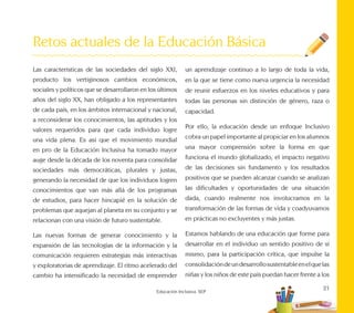 21
Educación Inclusiva. SEP
Retos actuales de la Educación Básica
Las características de las sociedades del siglo XXI,
producto los vertiginosos cambios económicos,
sociales y políticos que se desarrollaron en los últimos
años del siglo XX, han obligado a los representantes
de cada país, en los ámbitos internacional y nacional,
a reconsiderar los conocimientos, las aptitudes y los
valores requeridos para que cada individuo logre
una vida plena. Es así que el movimiento mundial
en pro de la Educación Inclusiva ha tomado mayor
auge desde la década de los noventa para consolidar
sociedades más democráticas, plurales y justas,
generando la necesidad de que los individuos logren
conocimientos que van más allá de los programas
de estudios, para hacer hincapié en la solución de
problemas que aquejan al planeta en su conjunto y se
relacionan con una visión de futuro sustentable.
Las nuevas formas de generar conocimiento y la
expansión de las tecnologías de la información y la
comunicación requieren estrategias más interactivas
y exploratorias de aprendizaje. El ritmo acelerado del
cambio ha intensificado la necesidad de emprender
un aprendizaje continuo a lo largo de toda la vida,
en la que se tiene como nueva urgencia la necesidad
de reunir esfuerzos en los niveles educativos y para
todas las personas sin distinción de género, raza o
capacidad.
Por ello, la educación desde un enfoque Inclusivo
cobra un papel importante al propiciar en los alumnos
una mayor comprensión sobre la forma en que
funciona el mundo globalizado, el impacto negativo
de las decisiones sin fundamento y los resultados
positivos que se pueden alcanzar cuando se analizan
las dificultades y oportunidades de una situación
dada, cuando realmente nos involucramos en la
transformación de las formas de vida y coadyuvamos
en prácticas no excluyentes y más justas.
Estamos hablando de una educación que forme para
desarrollar en el individuo un sentido positivo de sí
mismo, para la participación crítica, que impulse la
consolidacióndeundesarrollosustentableenelquelas
niñas y los niños de este país puedan hacer frente a los
 
