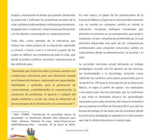 22
Educación Inclusiva. SEP
riesgos y situaciones inciertas; que puedan desarrollar
su potencial y enfrentar los problemas actuales de la
vidacotidiana(enfermedades,embarazosprematuros,
drogadicción y violencia), relacionarse pacíficamente
con los demás y autorregular su comportamiento.
Todo ello, como ejemplo de la relevancia que
cobran los cuatro pilares de la educación (aprender
a conocer, a hacer, a ser y a convivir) a partir de los
cuales se definen las competencias para la vida, que
desde la política pública nacional e internacional se
han definido para:
“Garantizar que Todos los niños y jóvenes cuenten con
condiciones educativas para una formación basada
en el desarrollo humano, mejorando sus capacidades,
habilidades y actitudes, para la generación de
conocimientos, posibilitándoles la comunicación, la
resolución de problemas, el aprecio y cuidado del
medio ambiente y social; así como la utilización de
las tecnologías de la información y la comunicación” 2
.
2
ONU. (1998). “Satisfacción de necesidades básicas de
aprendizaje” en Declaración Mundial sobre Educación para
Todos. Jomtien, Tailandia. En Línea http://www.oei.es/
efa2000jomtien.htm . Consulta: 15 de enero de 2012.
En este marco, el papel de los profesionales de la
Educación Básica y Especial se relaciona directamente
con un mundo en constante cambio en donde la
educación incorpora enfoques humanistas que
permitan incursionar en un pensamiento que analice,
interprete, revise y resuelva las problemáticas, lo cual
permitirá desarrollar una serie de de competencias
profesionales para proponer soluciones viables en
cada ámbito desde la administración, la escuela y el
aula.
La sociedad mexicana actual demanda un trabajo
pedagógico acorde con los aportes de las ciencias,
las humanidades y la tecnología, teniendo como
referente los cambios curriculares promovidos por el
Acuerdo No. 592 para la Articulación de la Educación
Básica, el logro el perfil de egreso, los estándares
curriculares para los tres periodos que la conforman
y que todo el alumnado alcance los aprendizajes
esperados para cada momento del trayecto formativo
que se plantea en el Plan de Estudios 2011; por ello las
formas de trabajo en las aulas, han de orientarse desde
los principios pedagógicos signados en el documento
que rige la oferta educativa en nuestro país.
 