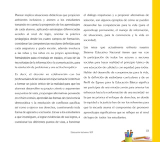 23
Educación Inclusiva. SEP
Planear implica situaciones didácticas que propicien
ambientes inclusivos y animen a los estudiantes
tomando en cuenta la progresión de los aprendizajes
de cada alumno, aplicando estrategias diferenciadas
acordes al nivel de logro, orientar la práctica
pedagógica desde los cuatro campos de formación,
considerar las competencias escolares definidas para
cada asignatura y grado escolar, además involucra
a las niñas y los niños en su propio aprendizaje,
formándoles para el trabajo en equipo, el uso de las
tecnologías de la información y la comunicación, para
la resolución de problemas y una actitud empática.
Es decir, el docente en colaboración con los
profesionalesdelaEducaciónEspecialhadecontribuir
a formar un juicio crítico de la realidad para que los
alumnos desarrollen su propio criterio y argumenten
sus puntos de vista, propongan alternativas pensando
en el bien común, aprendan las formas de convivencia
democrática y la resolución de conflictos pacífica;
así como a ejercer sus derechos, cuestionando toda
forma de agresión y exclusión. Llevar a los estudiantes
a que investiguen, a lograr evidencias de sus logros, a
cuestionar los diferentes puntos de vista, a fomentar
el diálogo respetuoso y a proponer alternativas de
solución, son algunos ejemplos de cómo se pueden
desarrollar las competencias para la vida (para el
aprendizaje permanente, el manejo de información,
de situaciones, para la convivencia y la vida en
sociedad).
Los retos que actualmente enfrenta nuestro
Sistema Educativo Nacional tienen que ver con
la participación de todos los actores y sectores
sociales para hacer realidad el principio básico de
una educación de calidad y con equidad para todos.
Hablar del desarrollo de competencias para la vida,
de la definición de estándares curriculares y de un
Perfil de Egreso para la Educación Básica significa
ser partícipes de una mirada común para orientar los
esfuerzos hacia la conformación de una sociedad en
la que se priorice el enfoque de derechos, en donde
la equidad y la justicia han de ser los referentes para
que la escuela asuma el compromiso de promover
aprendizajes significativos que se reflejen en el nivel
de logro de todos los estudiantes.
 
